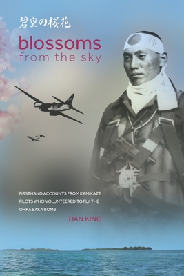Blossoms from the Sky: Firsthand Accounts from Kamikaze Pilots Who Volunteered to Fly the Ohka Baka Bomb - Dan King