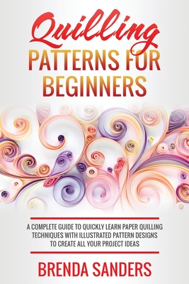 Quilling Patterns For Beginners: A Complete Guide To Quickly Learn Paper Quilling Techniques With Illustrated Pattern Designs To Create All Your Proje - Brenda Sanders
