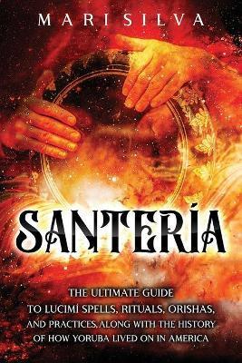 Santería: The Ultimate Guide to Lucumí Spells, Rituals, Orishas, and Practices, Along with the History of How Yoruba Lived On in - Mari Silva