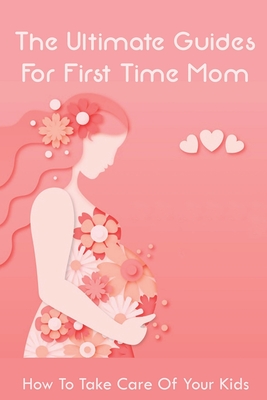 The Ultimate Guides For First Time Mom: How To Take Care Of Your Kids: How To Be A Good Mom To A Newborn - Pierre Baysmore