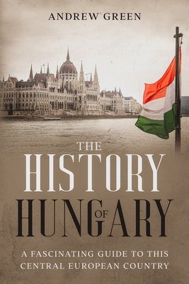 The History of Hungary: A Fascinating Guide to this Central European Country - Andrew Green