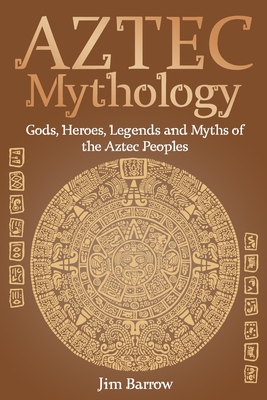 Aztec Mythology: Gods, Heroes, Legends and Myths of the Aztec Peoples - Jim Barrow