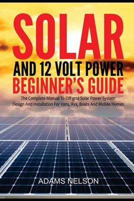 Solar and 12-Volt Power Beginner's Guide: The Complete Manual to Off Grid Solar Power System Design and installation for Vans, RVs, Boats and Mobile H - Adams Nelson