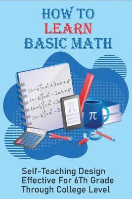 How To Learn Basic Math: Self-Teaching Design Effective For 6Th Grade Through College Level: Basic Maths Questions - Christiana Leisinger