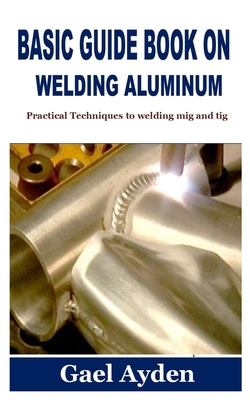 Basic Guide Book on Welding Aluminum: Practical Techniques to welding mig and tig - Gael Ayden