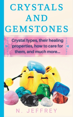 Crystals and Gemstones: Crystal types, their healing properties, how to care for them, and much more - N. Jeffrey