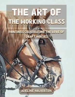 The Art of the Working Class: Paintings Celebrating the Love of Draft Horses - Adeline Halvorson