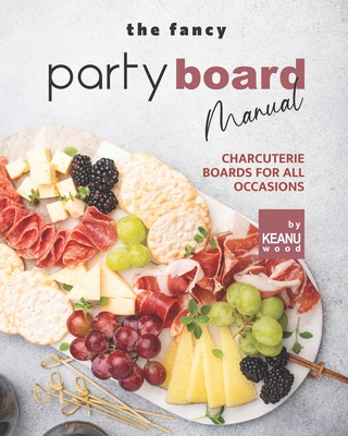 The Fancy Party Board Manual: Charcuterie Boards for All Occasions - Keanu Wood
