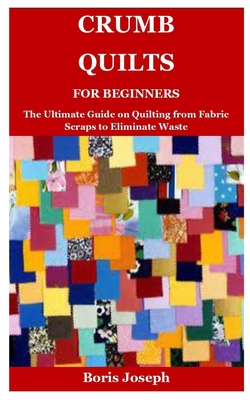 Crumb Quilts For Beginners: The Ultimate Guide on Quilting from Fabric Scraps to Eliminate Waste - Boris Joseph