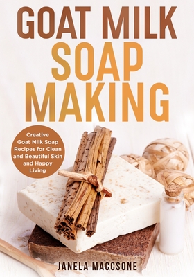 Goat Milk Soap Making: Creative Goat Milk Soap Recipes for Clean and Beautiful Skin and Happy Living - Janela Maccsone