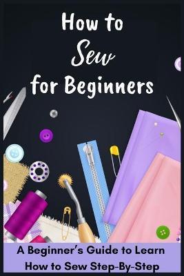 How to Sew for Beginners - A Beginner's Guide to Learn How to Sew Step-By-Step - David Fletcher