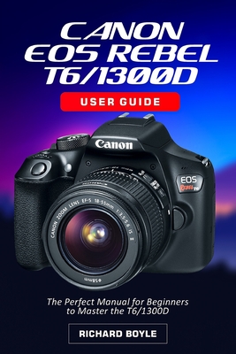 Canon EOS Rebel T6/1300D User Guide: The Perfect Manual for Beginners to Master the T6/1300D - Richard Boyle