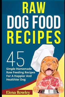 Raw Dog Food Recipes: 45 Simple Homemade Raw Feeding Recipes For A Happier And Healthier Dog - Elena Rowley