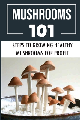 Mushrooms 101: Steps To Growing Healthy Mushrooms For Profit: How To Growing Mushrooms From Scratch - Alec Hoskey