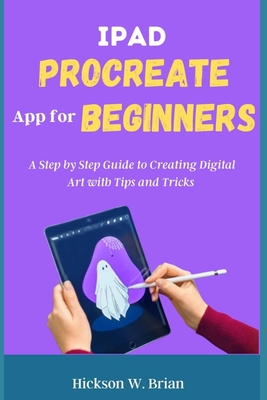 iPad Procreate App For Beginners: A Step By Step Guide to Creating Digital Art with Tips and Tricks. - Hickson W. Brian