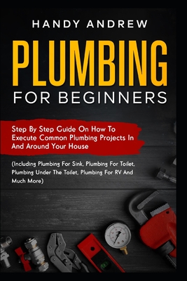Plumbing For Beginners: Step-By-Step Guide to Execute Plumbing Projects In and Around Your House (Including Plumbing For Sink, Under The Toile - Handy Andrew
