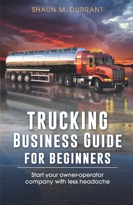 Trucking Business Guide for Beginners: Start Your Owner-Operator Company With Less Headache - Shaun M. Durrant