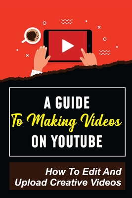 A Guide To Making Videos On Youtube: How To Edit And Upload Creative Videos: Youtube Channel Tips - Cornelia Benneth