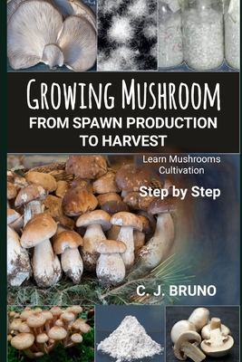 Growing Mushroom From Spawn Production to Harvest: Learn Mushrooms Cultivation Step by Step - C. J. Bruno