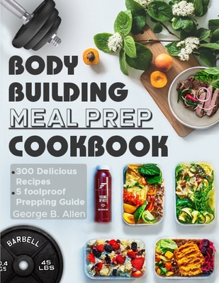 Bodybuilding Meal Prep Cookbook: Easy and Macro-Friendly Meals to Cook, Prep, Grab, and Go With 5 Foolproof Step-by-step Bulking and Cutting Meal Prep - George B. Allen