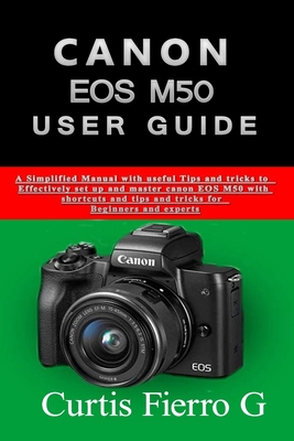 CANON EOS M50 Users Guide: The Simplified Manual with Useful Tips and Tricks to Effectively Set up and Master CANON EOS M50 with Shortcuts, Tips - Curtis G. Fierro