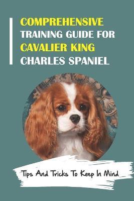 Comprehensive Training Guide For Cavalier King Charles Spaniel: Tips And Tricks To Keep In Mind: How To Break Bad Cavalier King Charles Spaniel Behavi - Marty Spitz