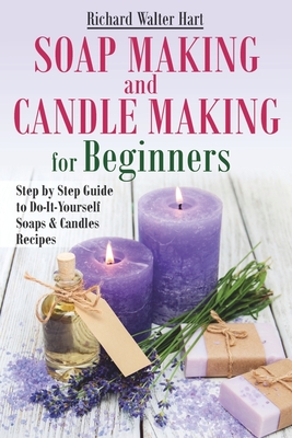 Soap Making and Candle Making for Beginners: Step by Step Guide to Do-It-Yourself Soaps and Candles Recipes - Richard Walter Hart