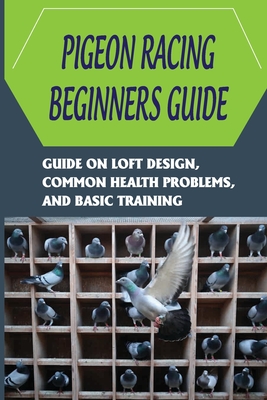 Pigeon Racing Beginners Guide: Guide On Loft Design, Common Health Problems, And Basic Training: How To Raise Homing Pigeons - Kiyoko Retz