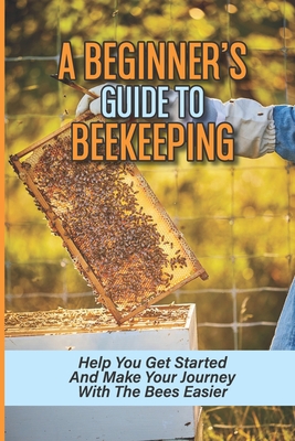 A Beginner's Guide To Beekeeping: Help You Get Started And Make Your Journey With The Bees Easier: Beekeeping For Beginners Keeping Backyard Bees - Zachery Mulville