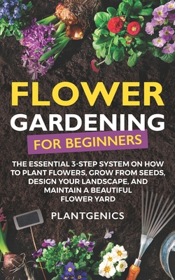 Flower Gardening for Beginners: The Essential 3-Step System on How to Plant Flowers, Grow from Seeds, Design Your Landscape, and Maintain a Beautiful - Plantgenics