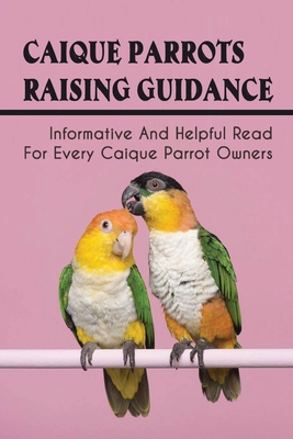 Caique Parrots Raising Guidance: Informative And Helpful Read For Every Caique Parrot Owners: The Health Care For Caique Parrots - Lilly Kragh