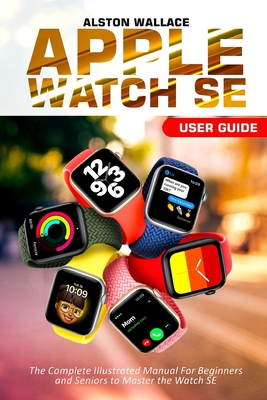 Apple Watch SE User Guide: The Complete Illustrated Manual For Beginners and Seniors to Master the Watch SE - Alston Wallace