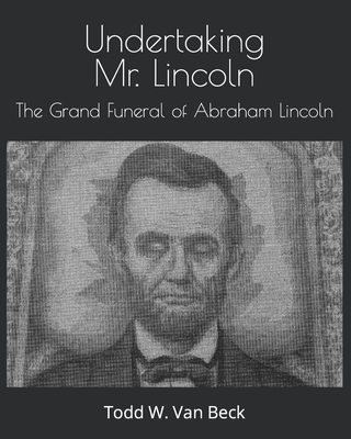 Undertaking Mr. Lincoln: The Grand Funeral of Abraham Lincoln - Todd W. Van Beck