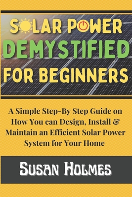 Solar Power Demystified For Beginners: A Simple Step-by-Step Guide on How you can Design, Install and Maintain an Efficient Solar Power System For You - Susan Holmes
