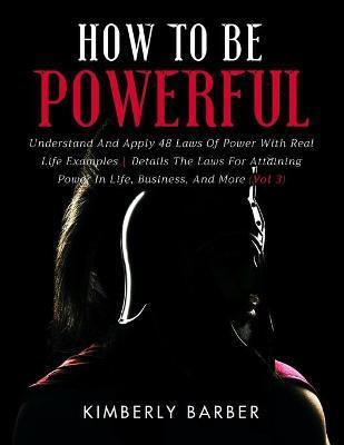 How to be Powerful: Understand And Apply 48 Laws Of Power With Real Life Examples Details The Laws For Attaining Power In Life, Business, - Kimberly Barber