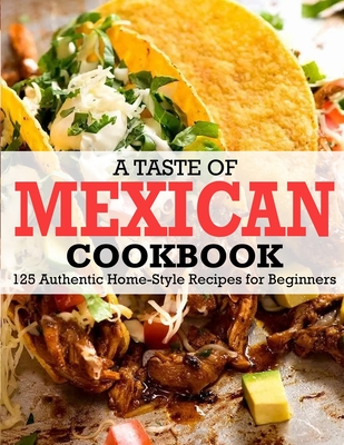 A Taste Of Mexican Cookbook: 125 Authentic Home-Style Recipes for Beginners - Winona Daniel