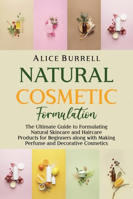 Natural Cosmetic Formulation: The Ultimate Guide to Formulating Natural Skincare and Haircare Products for Beginners along with Making Perfume and D - Alice Burrell
