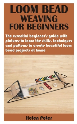 Loom Bead Weaving for Beginners: The essential beginner's guide with pictures to learn the skills, techniques and patterns to create beautiful loom be - Helen Peter