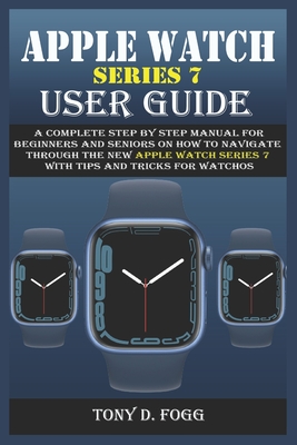 Apple Watch Series 7 User Guide: A Complete Step By Step Manual for Beginners and Seniors on How To Navigate Through The New Apple Watch Series 7 With - Tony D. Fogg