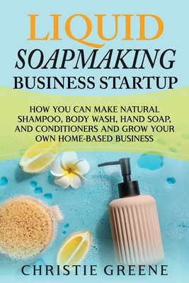 Liquid Soapmaking Business Startup: How You Can Make Natural Shampoo, Body Wash, Hand Soap, and Conditioners and Grow Your Own Home-Based Business - Christie Greene