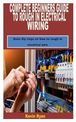 Complete Beginners Guide to Rough in Electrical Wiring: Basic diy steps on how to rough in electrical wire - Kevin Ryan