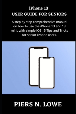 iPhone 13 USER GUIDE FOR SENIORS: A step by step comprehensive manual on how to use the iPhone 13 and 13 mini, with simple iOS 15 Tips and Tricks for - Piers N. Lowe
