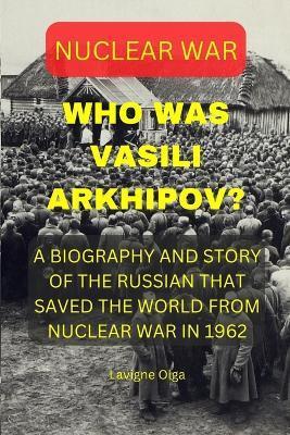 Who Was Vasili Arkhipov?: A Biography and Story of the Russian That Saved the World from Nuclear War in 1962. - Lavigne Olga