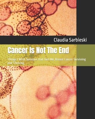 Cancer Is Not The End: Things I Wish Someone Had Told Me, Breast Cancer Surviving and Thriving - Claudia Sarbieski