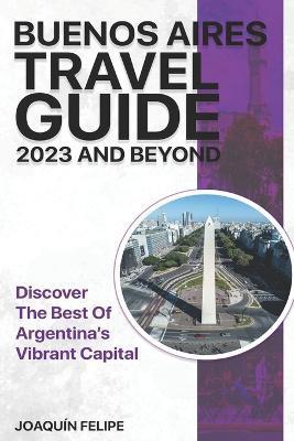 Buenos Aires Travel Guide 2023 And Beyond: Discover the Best of Argentina's Vibrant Capital - Joaquín Felipe