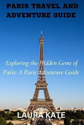 Paris Travel and Adventure Guide: Exploring the Hidden Gems of Paris: A Paris Adventure Guide - Laura Kate
