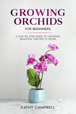 Growing Orchids for Beginners: A Step-by-Step Guide to Growing Beautiful Orchids at Home - Kathy Campbell