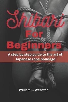 Shibari for beginners: A step by step guide to the art of Japanese rope bondage - William L. Webster