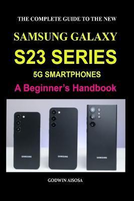 The Complete Guide to the New Samsung Galaxy S23 Series 5g Smartphones: A Beginner's Handbook - Godwin Aisosa