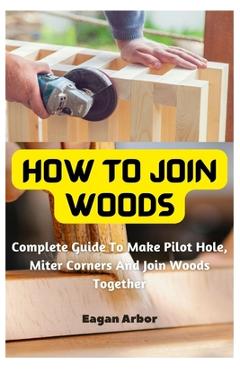Coperta cărții 'How To Join Woods: Complete Guide To Make Pilot Hole, Miter Corners And Join Woods Together - Eagan Arbor'